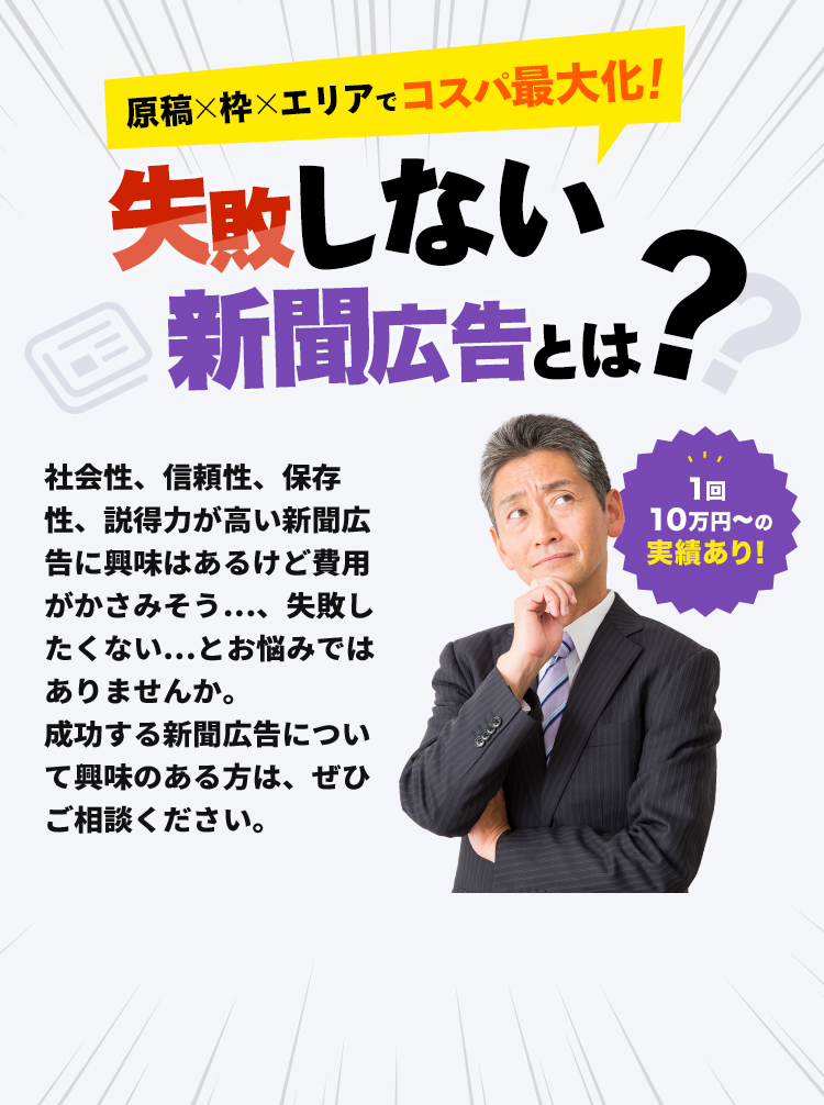 1回10万円〜の実績あり！原稿×枠×エリアでコスパ最大化！失敗しない新聞広告とは？？社会性、信頼性、保存性、説得力が高い新聞広告に興味はあるけど費用がかさみそう…、失敗したくない…とお悩みではありませんか。成功する新聞広告について興味のある方は、ぜひご相談ください。
